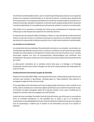 Un estímuloincondicionado(esdecir, que no requiere aprendizaje para provocar una respuesta)
provoca una respuesta incondicionada; en el caso de los perros, la comida causa salivación de
formaespontánea.Si se empareja repetidamente el estímulo incondicionado (la comida) con un
estímuloneutro(por ejemplo la campana), el estímulo neutro acabará produciendo la respuesta
incondicionada(salivar) sinnecesidadde que esté presente también el estímulo incondicionado.
Para Pavlov no es necesario el concepto de mente ya que conceptualiza las respuestas como
reflejos que se dan después de la aparición de estímulos externos.
El experimento del pequeño Albert de Watson y Rayner es otro ejemplo de condicionamiento
clásico. En este caso la rata es un estímulo neutro que se convierte en un estímulo condicionado
que provoca larespuestade miedopor asociación con el ruido fuerte (estímulo incondicionado).
Los animalesen el conductismo
Los conductistasclásicosempleabanfrecuentemente animales en sus estudios. Los animales son
consideradosequivalentesalas personas en cuanto a su conducta y los principios de aprendizaje
extraídos de estos estudios se extrapolan en muchos casos a los seres humanos; eso sí, siempre
procurando respetar una serie de presuposiciones epistemológicas que justifiquen esta
extrapolación.Nohayque olvidar que entre especies hay muchos aspectos del comportamiento
que varían.
La observación sistemática de la conducta animal daría paso a la Etología y la Psicología
Comparada. Konrad Lorenz y Niko Tinbergen son dos de los representantes más importantes de
estas corrientes.
Condicionamientoinstrumental:losgatos de Thorndike
Edward Lee Thorndike (1874-1949), contemporáneode Pavlov,realizódiversosexperimentos con
animales para estudiar el aprendizaje. Introdujo gatos en “cajas-problema” para observar si
conseguían escapar de ellas y de qué modo.
En las cajashabía varioselementosconlosque losgatospodían interactuar, como un botón o una
anilla,ysóloel contacto con uno de estos objetos podía hacer que se abriera la puerta de la caja.
Al principio los gatos conseguían salían de la caja por ensayo y error, pero a medida que se
repetían los intentos cada vez escapaban con más facilidad.
A partir de estos resultados Thorndike formuló la ley del efecto, que afirma que si una conducta
tiene un resultado satisfactorio es más probable que se repita, y que si el resultado es
insatisfactorioestaprobabilidaddisminuye.Posteriormente formularíalaleydel ejercicio,segúnla
cual los aprendizajes y hábitos que se repiten se ven reforzados y los que no se repiten se
debilitan.
 