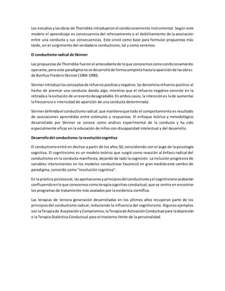 Los estudiosylasobras de Thorndike introdujeronel condicionamiento instrumental. Según este
modelo el aprendizaje es consecuencia del reforzamiento o el debilitamiento de la asociación
entre una conducta y sus consecuencias. Esto sirvió como base para formular propuestas más
tarde, en el surgimiento del verdadero conductismo, tal y como veremos.
El conductismo radical de Skinner
Las propuestasde Thorndike fueronel antecedentede loque conocemoscomocondicionamiento
operante,peroeste paradigmanose desarrollóde formacompletahastalaapariciónde lasobras
de Burrhus FredericSkinner(1904-1990).
Skinnerintrodujolosconceptosde refuerzopositivoynegativo.Se denomina refuerzo positivo al
hecho de premiar una conducta dando algo, mientras que el refuerzo negativo consiste en la
retiradao la evitación de uneventodesagradable.Enamboscasos,la intención es la de aumentar
la frecuencia e intensidad de aparición de una conducta determinada.
Skinnerdefendíael conductismoradical,que mantieneque todo el comportamiento es resultado
de asociaciones aprendidas entre estímulos y respuestas. El enfoque teórico y metodológico
desarrollado por Skinner se conoce como análisis experimental de la conducta y ha sido
especialmente eficaz en la educación de niños con discapacidad intelectual y del desarrollo.
Desarrollodel conductismo:la revolucióncognitiva
El conductismoentró en declive a partir de los años 50, coincidiendo con el auge de la psicología
cognitiva. El cognitivismo es un modelo teórico que surgió como reacción al énfasis radical del
conductismo en la conducta manifiesta, dejando de lado la cognición. La inclusión progresiva de
variables intervinientes en los modelos conductistas favoreció en gran medida este cambio de
paradigma, conocido como “revolución cognitiva”.
En la práctica psicosocial, lasaportacionesyprincipiosdelconductismoyel cognitivismoacabarían
confluyendoenloque conocemoscomoterapiacognitivo-conductual,que se centra en encontrar
los programas de tratamiento más avalados por la evidencia científica.
Las terapias de tercera generación desarrolladas en los últimos años recuperan parte de los
principiosdel conductismo radical, reduciendo la influencia del cognitivismo. Algunos ejemplos
son laTerapiade AceptaciónyCompromiso,laTerapiade ActivaciónConductual para ladepresión
o la Terapia Dialéctica Conductual para el trastorno límite de la personalidad.
 