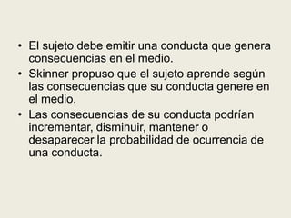 • El sujeto debe emitir una conducta que genera
consecuencias en el medio.
• Skinner propuso que el sujeto aprende según
las consecuencias que su conducta genere en
el medio.
• Las consecuencias de su conducta podrían
incrementar, disminuir, mantener o
desaparecer la probabilidad de ocurrencia de
una conducta.
 