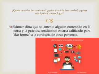 
 Skinner diría que solamente alguien entrenado en la
teoría y la práctica conductista estaría calificado para
“dar forma” a la conducta de otras personas.
¿Quién usará las herramientas? ¿quien tirará de las cuerdas? ¿ quien
manipulara la tecnología?
 