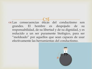  Las consecuencias éticas del conductismo son
grandes. El hombre es despojado de su
responsabilidad, de su libertad y de su dignidad, y es
reducido a un ser puramente biológico, para ser
“moldeado” por aquellos que sean capaces de usar
efectivamente las herramientas del conductismo.
 