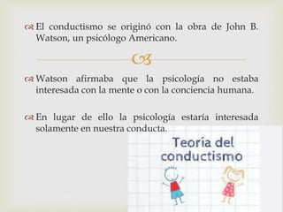 
 El conductismo se originó con la obra de John B.
Watson, un psicólogo Americano.
 Watson afirmaba que la psicología no estaba
interesada con la mente o con la conciencia humana.
 En lugar de ello la psicología estaría interesada
solamente en nuestra conducta.
 