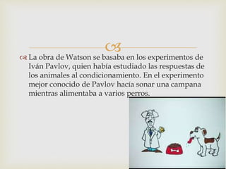  La obra de Watson se basaba en los experimentos de
Iván Pavlov, quien había estudiado las respuestas de
los animales al condicionamiento. En el experimento
mejor conocido de Pavlov hacía sonar una campana
mientras alimentaba a varios perros.
 