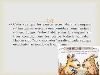  Cada vez que los perros escuchaban la campana
sabían que se acercaba una comida y comenzarían a
salivar. Luego Pavlov había sonar la campana sin
traer comida, pero los perros todavía salivaban.
Habían sido “condicionados” a salivar cada vez que
escuchaban el sonido de la campana.
 