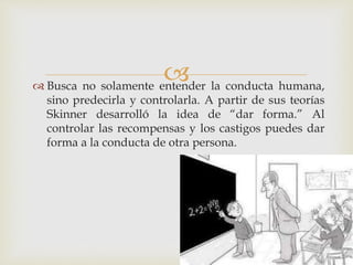  Busca no solamente entender la conducta humana,
sino predecirla y controlarla. A partir de sus teorías
Skinner desarrolló la idea de “dar forma.” Al
controlar las recompensas y los castigos puedes dar
forma a la conducta de otra persona.
 