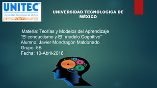 UNIVERSIDAD TECNÒLOGICA DE
MÉXICO
Materia: Teorías y Modelos del Aprendizaje
“El conductismo y El modelo Cognitivo”
Alumno: Javier Mondragón Maldonado
Grupo: 5B
Fecha: 10-Abril-2016
 