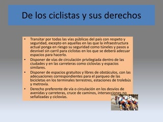 De los ciclistas y sus derechos
• Transitar por todas las vías públicas del país con respeto y
seguridad, excepto en aquellas en las que la infraestructura
actual ponga en riesgo su seguridad como túneles y pasos a
desnivel sin carril para ciclistas en los que se deberá adecuar
espacios para hacerlo.
• Disponer de vías de circulación privilegiada dentro de las
ciudades y en las carreteras como ciclovías y espacios
similares.
• Disponer de espacios gratuitos y libres de obstáculos, con las
adecuaciones correspondientes para el parqueo de las
bicicletas en los terminales terrestres, estaciones de trolebús
y metrovía.
• Derecho preferente de vía o circulación en los desvíos de
avenidas y carreteras, cruce de caminos, intersecciones no
señalizadas y ciclovías.
 