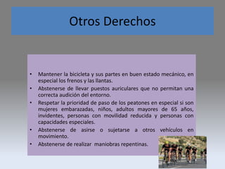 Otros Derechos
• Mantener la bicicleta y sus partes en buen estado mecánico, en
especial los frenos y las llantas.
• Abstenerse de llevar puestos auriculares que no permitan una
correcta audición del entorno.
• Respetar la prioridad de paso de los peatones en especial si son
mujeres embarazadas, niños, adultos mayores de 65 años,
invidentes, personas con movilidad reducida y personas con
capacidades especiales.
• Abstenerse de asirse o sujetarse a otros vehículos en
movimiento.
• Abstenerse de realizar maniobras repentinas.
 