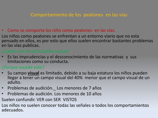 Comportamiento de los peatones en las vías
• Como se comporta los niño como peatones en las vías.
Los niños como peatones se enfrentan a un entorno viario que no esta
pensado en ellos, es por esto que ellos suelen encontrar bastantes problemas
en las vías publicas.
¿Cuales son las principales causas?
• Es las imprudencias y el desconocimiento de las normativas y sus
limitaciones como su conducta.
¿Porque sucede esto?
• Su campo visual es limitado, debido a su baja estatura los niños pueden
llegar a tener un campo visual del 40% menor que el campo visual de un
adulto.
• Problemas de audición._ Los menores de 7 años
• Problemas de audición. Los menores de 10 años
Suelen confundir. VER con SER VISTOS
Los niños no suelen conocer todas las señales o todos los comportamientos
adecuados.
 