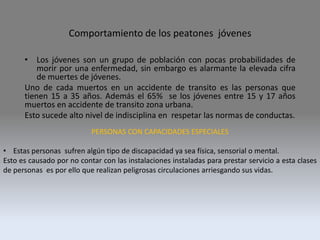 Comportamiento de los peatones jóvenes
• Los jóvenes son un grupo de población con pocas probabilidades de
morir por una enfermedad, sin embargo es alarmante la elevada cifra
de muertes de jóvenes.
Uno de cada muertos en un accidente de transito es las personas que
tienen 15 a 35 años. Además el 65% se los jóvenes entre 15 y 17 años
muertos en accidente de transito zona urbana.
Esto sucede alto nivel de indisciplina en respetar las normas de conductas.
PERSONAS CON CAPACIDADES ESPECIALES
• Estas personas sufren algún tipo de discapacidad ya sea física, sensorial o mental.
Esto es causado por no contar con las instalaciones instaladas para prestar servicio a esta clases
de personas es por ello que realizan peligrosas circulaciones arriesgando sus vidas.
 