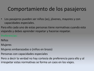 Comportamiento de los pasajeros
• Los pasajeros pueden ser niños (as), jóvenes, mayores y con
capacidades especiales.
Para ello cada uno de estas personas tiene normativas cuando esta
viajando y debes aprender respetar y hacerse respetar.
Preferencias:
Niños
Mujeres
Mujeres embarazadas o (niños en brazo)
Personas con capacidades especiales
Pero a decir la verdad no hay cortesía de preferencia para ello y al
irrespetar estas normativas se forma un caos en los viajes.
 