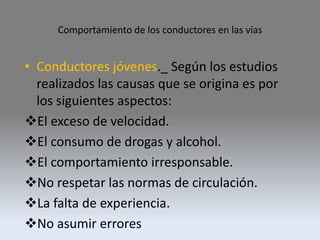 Comportamiento de los conductores en las vías
• Conductores jóvenes._ Según los estudios
realizados las causas que se origina es por
los siguientes aspectos:
El exceso de velocidad.
El consumo de drogas y alcohol.
El comportamiento irresponsable.
No respetar las normas de circulación.
La falta de experiencia.
No asumir errores
 