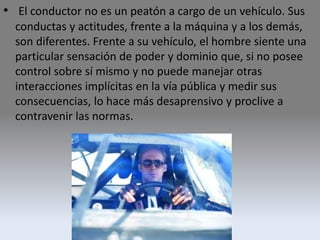 • El conductor no es un peatón a cargo de un vehículo. Sus
conductas y actitudes, frente a la máquina y a los demás,
son diferentes. Frente a su vehículo, el hombre siente una
particular sensación de poder y dominio que, si no posee
control sobre sí mismo y no puede manejar otras
interacciones implícitas en la vía pública y medir sus
consecuencias, lo hace más desaprensivo y proclive a
contravenir las normas.
 