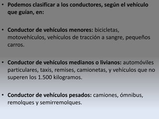 • Podemos clasificar a los conductores, según el vehículo
que guían, en:
• Conductor de vehículos menores: bicicletas,
motovehículos, vehículos de tracción a sangre, pequeños
carros.
• Conductor de vehículos medianos o livianos: automóviles
particulares, taxis, remises, camionetas, y vehículos que no
superen los 1.500 kilogramos.
• Conductor de vehículos pesados: camiones, ómnibus,
remolques y semirremolques.
 