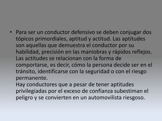 • Para ser un conductor defensivo se deben conjugar dos
tópicos primordiales, aptitud y actitud. Las aptitudes
son aquellas que demuestra el conductor por su
habilidad, precisión en las maniobras y rápidos reflejos.
Las actitudes se relacionan con la forma de
comportarse, es decir, cómo la persona decide ser en el
tránsito, identificarse con la seguridad o con el riesgo
permanente.
Hay conductores que a pesar de tener aptitudes
privilegiadas por el exceso de confianza subestiman el
peligro y se convierten en un automovilista riesgoso.
 