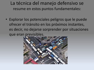 La técnica del manejo defensivo se
resume en estos puntos fundamentales:
• Explorar los potenciales peligros que le puede
ofrecer el tránsito en los próximos instantes,
es decir, no dejarse sorprender por situaciones
que eran previsibles.
 
