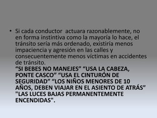 • Si cada conductor actuara razonablemente, no
en forma instintiva como la mayoría lo hace, el
tránsito sería más ordenado, existiría menos
impaciencia y agresión en las calles y
consecuentemente menos víctimas en accidentes
de tránsito.
“SI BEBES NO MANEJES” “USA LA CABEZA,
PONTE CASCO” “USA EL CINTURÓN DE
SEGURIDAD” “LOS NIÑOS MENORES DE 10
AÑOS, DEBEN VIAJAR EN EL ASIENTO DE ATRÁS”
"LAS LUCES BAJAS PERMANENTEMENTE
ENCENDIDAS".
 