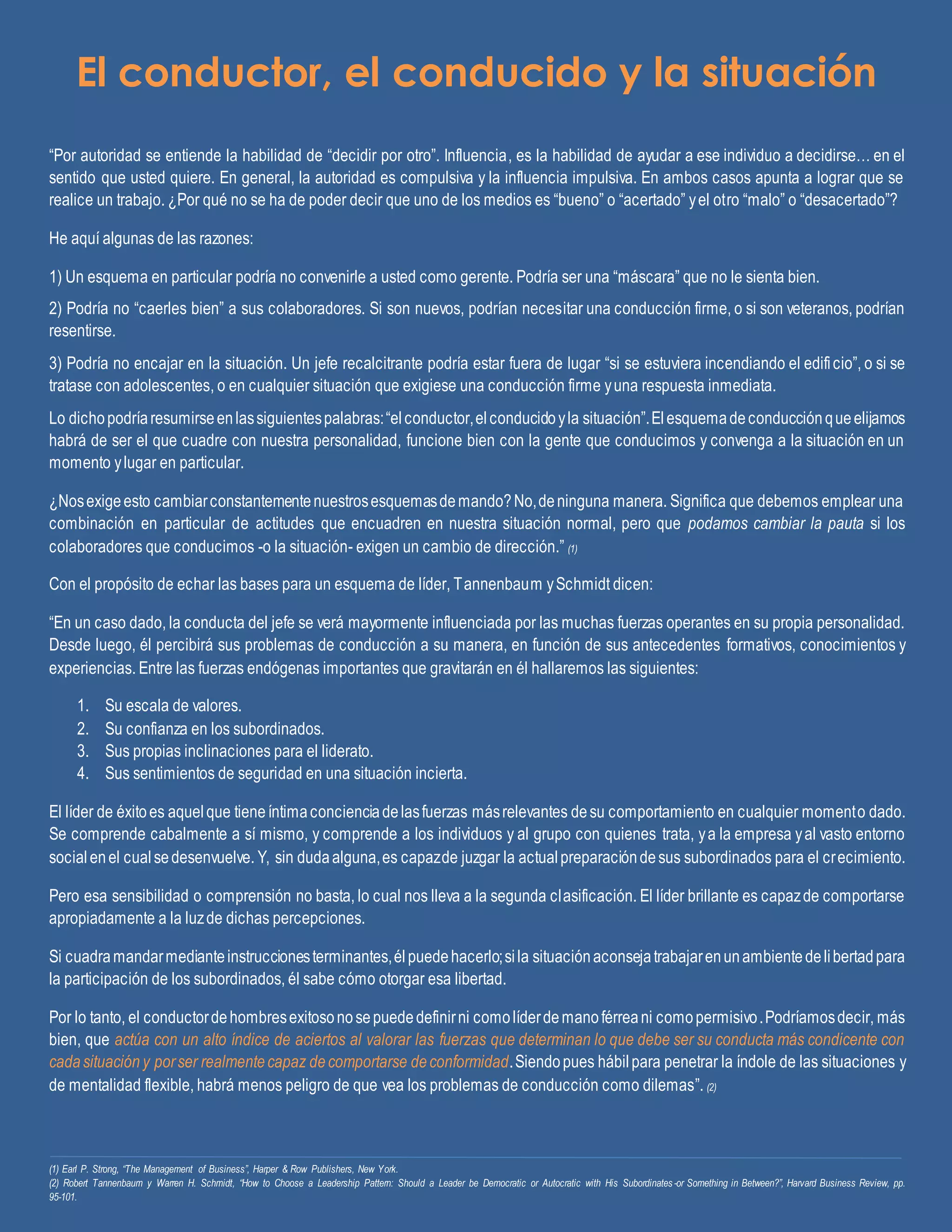 El conductor, el conducido y la situación
“Por autoridad se entiende la habilidad de “decidir por otro”. Influencia, es la habilidad de ayudar a ese individuo a decidirse… en el
sentido que usted quiere. En general, la autoridad es compulsiva y la influencia impulsiva. En ambos casos apunta a lograr que se
realice un trabajo. ¿Por qué no se ha de poder decir que uno de los medios es “bueno” o “acertado” yel otro “malo” o “desacertado”?
He aquí algunas de las razones:
1) Un esquema en particular podría no convenirle a usted como gerente. Podría ser una “máscara” que no le sienta bien.
2) Podría no “caerles bien” a sus colaboradores. Si son nuevos, podrían necesitar una conducción firme, o si son veteranos, podrían
resentirse.
3) Podría no encajar en la situación. Un jefe recalcitrante podría estar fuera de lugar “si se estuviera incendiando el edificio”, o si se
tratase con adolescentes, o en cualquier situación que exigiese una conducción firme yuna respuesta inmediata.
Lo dichopodríaresumirseenlassiguientespalabras:“elconductor,elconducidoyla situación”.Elesquemadeconducciónqueelijamos
habrá de ser el que cuadre con nuestra personalidad, funcione bien con la gente que conducimos y convenga a la situación en un
momento ylugar en particular.
¿Nosexigeesto cambiarconstantementenuestrosesquemasdemando?No,deninguna manera. Significa que debemos emplear una
combinación en particular de actitudes que encuadren en nuestra situación normal, pero que podamos cambiar la pauta si los
colaboradores que conducimos -o la situación- exigen un cambio de dirección.” (1)
Con el propósito de echar las bases para un esquema de líder, Tannenbaum ySchmidt dicen:
“En un caso dado, la conducta del jefe se verá mayormente influenciada por las muchas fuerzas operantes en su propia personalidad.
Desde luego, él percibirá sus problemas de conducción a su manera, en función de sus antecedentes formativos, conocimientos y
experiencias. Entre las fuerzas endógenas importantes que gravitarán en él hallaremos las siguientes:
1. Su escala de valores.
2. Su confianza en los subordinados.
3. Sus propias inclinaciones para el liderato.
4. Sus sentimientos de seguridad en una situación incierta.
El líder de éxitoes aquelque tieneíntimaconcienciadelasfuerzas másrelevantes desu comportamiento en cualquier momento dado.
Se comprende cabalmente a sí mismo, y comprende a los individuos y al grupo con quienes trata, ya la empresa yal vasto entorno
socialenel cualsedesenvuelve. Y, sin dudaalguna,es capazde juzgar la actualpreparacióndesus subordinados para el crecimiento.
Pero esa sensibilidad o comprensión no basta, lo cual nos lleva a la segunda clasificación. El líder brillante es capazde comportarse
apropiadamente a la luzde dichas percepciones.
Si cuadramandarmedianteinstruccionesterminantes,élpuedehacerlo;sila situaciónaconsejatrabajarenunambientedelibertadpara
la participación de los subordinados, él sabe cómo otorgar esa libertad.
Por lo tanto, el conductordehombresexitosonosepuededefinirni comolíderdemanoférreani comopermisivo.Podríamosdecir, más
bien, que actúa con un alto índice de aciertos al valorar las fuerzas que determinan lo que debe ser su conducta más condicente con
cadasituación y porser realmentecapaz decomportarse deconformidad.Siendopues hábilpara penetrar la índole de las situaciones y
de mentalidad flexible, habrá menos peligro de que vea los problemas de conducción como dilemas”. (2)
(1) Earl P. Strong, “The Management of Business”, Harper & Row Publishers, New York.
(2) Robert Tannenbaum y Warren H. Schmidt, “How to Choose a Leadership Pattern: Should a Leader be Democratic or Autocratic with His Subordinates-or Something in Between?”, Harvard Business Review, pp.
95-101.
 