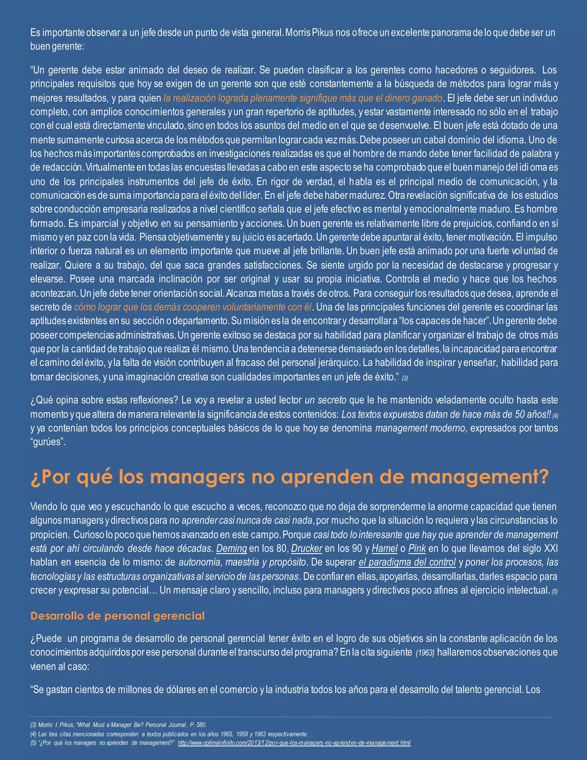 Es importanteobservar a un jefedesdeun punto devista general.MorrisPikus nos ofreceunexcelentepanoramadeloquedebeser un
buengerente:
“Un gerente debe estar animado del deseo de realizar. Se pueden clasificar a los gerentes como hacedores o seguidores. Los
principales requisitos que hoy se exigen de un gerente son que esté constantemente a la búsqueda de métodos para lograr más y
mejores resultados, y para quien la realización lograda plenamente signifique más que el dinero ganado. El jefe debe ser un individuo
completo, con amplios conocimientos generales yun gran repertorio de aptitudes, yestar vastamente interesado no sólo en el trabajo
conelcualestá directamentevinculado,sinoentodos los asuntos del medio en el que se desenvuelve. El buen jefe está dotado de una
mentesumamentecuriosaacercade losmétodosquepermitanlograrcadavezmás.Debeposeerun cabal dominio del idioma. Uno de
los hechosmásimportantescomprobados en investigaciones realizadas es que el hombre de mando debe tener facilidad de palabra y
de redacción.Virtualmenteentodaslas encuestasllevadasacaboen este aspectoseha comprobadoqueelbuenmanejodelidiomaes
uno de los principales instrumentos del jefe de éxito. En rigor de verdad, el habla es el principal medio de comunicación, y la
comunicaciónesdesumaimportanciaparaeléxitodellíder. En el jefe debehabermadurez. Otrarevelación significativa de los estudios
sobreconducción empresaria realizados a nivel científico señala que el jefe efectivo es mental yemocionalmente maduro. Es hombre
formado. Es imparcial y objetivo en su pensamiento yacciones. Un buen gerente es relativamente libre de prejuicios, confiando en sí
mismoyen paz conlavida. Piensaobjetivamentey su juicio esacertado.Ungerentedebeapuntaral éxito, tener motivación. El impulso
interior o fuerza natural es un elemento importante que mueve al jefe brillante. Un buen jefe está animado por una fuerte voluntad de
realizar. Quiere a su trabajo, del que saca grandes satisfacciones. Se siente urgido por la necesidad de destacarse y progresar y
elevarse. Posee una marcada inclinación por ser original y usar su propia iniciativa. Controla el medio y hace que los hechos
acontezcan.Unjefe debetener orientaciónsocial.Alcanzametasa través deotros. Para conseguirlosresultadosquedesea, aprende el
secreto de cómo lograr que los demás cooperen voluntariamente con él. Una de las principales funciones del gerente es coordinar las
aptitudesexistentes ensu sección odepartamento.Sumisiónesla deencontrary desarrollara“los capacesdehacer”.Ungerentedebe
poseercompetenciasadministrativas.Ungerente exitoso se destaca por su habilidad para planificar yorganizar el trabajo de otros más
quepor la cantidaddetrabajoquerealiza él mismo.Unatendenciaadetenersedemasiadoenlosdetalles,laincapacidadparaencontrar
el caminodeléxito, yla falta de visión contribuyen al fracaso del personal jerárquico. La habilidad de inspirar yenseñar, habilidad para
tomar decisiones, yuna imaginación creativa son cualidades importantes en un jefe de éxito.” (3)
¿Qué opina sobre estas reflexiones? Le voy a revelar a usted lector un secreto que le he mantenido veladamente oculto hasta este
momento yquealtera demanerarelevantela significanciadeestos contenidos: Los textos expuestos datan de hace más de 50 años!!(4)
y ya contenían todos los principios conceptuales básicos de lo que hoy se denomina management moderno, expresados por tantos
“gurúes”.
¿Por qué los managers no aprenden de management?
Viendo lo que veo y escuchando lo que escucho a veces, reconozco que no deja de sorprenderme la enorme capacidad que tienen
algunosmanagersydirectivospara no aprendercasinuncade casi nada,por mucho que la situación lo requiera ylas circunstancias lo
propicien. Curiosolopocoquehemosavanzadoen este campo.Porque casitodo lointeresante que hay que aprender de management
está por ahí circulando desde hace décadas. Deming en los 80, Drucker en los 90 y Hamel o Pink en lo que llevamos del siglo XXI
hablan en esencia de lo mismo: de autonomía, maestría y propósito. De superar el paradigma del control y poner los procesos, las
tecnologíasy las estructuras organizativasalserviciode laspersonas. Deconfiaren ellas,apoyarlas, desarrollarlas,darles espacio para
crecer yexpresar su potencial… Un mensaje claro ysencillo, incluso para managers ydirectivos poco afines al ejercicio intelectual.(5)
Desarrollo de personal gerencial
¿Puede un programa de desarrollo de personal gerencial tener éxito en el logro de sus objetivos sin la constante aplicación de los
conocimientosadquiridosporesepersonalduranteeltranscursodelprograma?Enlacitasiguiente (1963) hallaremosobservaciones que
vienen al caso:
“Se gastan cientos de millones de dólares en el comercio yla industria todos los años para el desarrollo del talento gerencial. Los
(3) Morris I. Pikus, “What Must a Manager Be? Personal Journal, P. 580.
(4) Las tres citas mencionadas corresponden a textos publicados en los años 1965, 1958 y 1963 respectivamente.
(5) “¿Por qué los managers no aprenden de management?” http://www.optimainfinito.com/2013/12/por-que-los-managers -no-aprenden-de-management.html
 