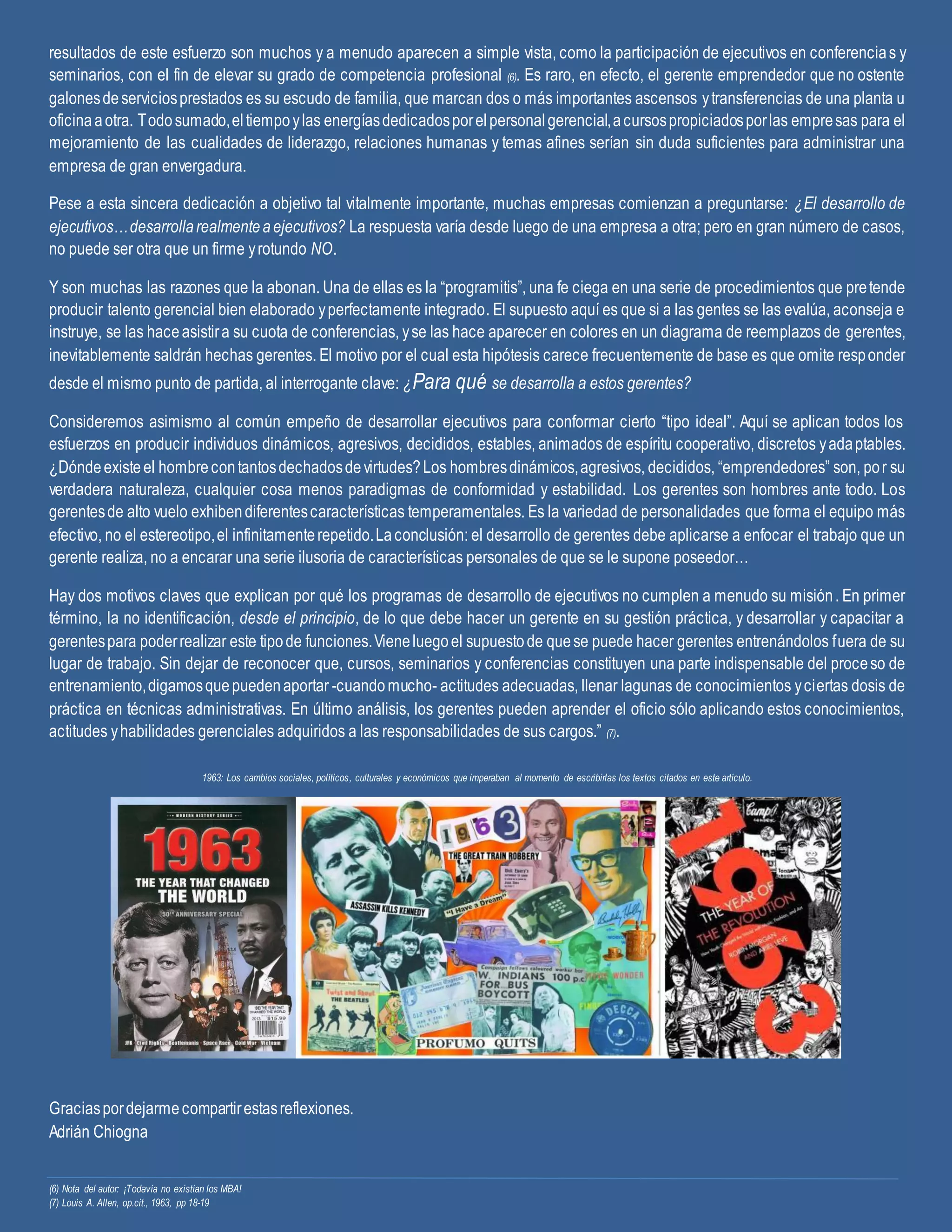 resultados de este esfuerzo son muchos y a menudo aparecen a simple vista, como la participación de ejecutivos en conferencias y
seminarios, con el fin de elevar su grado de competencia profesional (6). Es raro, en efecto, el gerente emprendedor que no ostente
galonesdeserviciosprestados es su escudo de familia, que marcan dos o más importantes ascensos ytransferencias de una planta u
oficinaaotra. Todosumado,eltiempoylas energíasdedicadosporelpersonalgerencial,acursospropiciadosporlas empresas para el
mejoramiento de las cualidades de liderazgo, relaciones humanas y temas afines serían sin duda suficientes para administrar una
empresa de gran envergadura.
Pese a esta sincera dedicación a objetivo tal vitalmente importante, muchas empresas comienzan a preguntarse: ¿El desarrollo de
ejecutivos…desarrollarealmenteaejecutivos? La respuesta varía desde luego de una empresa a otra; pero en gran número de casos,
no puede ser otra que un firme yrotundo NO.
Y son muchas las razones que la abonan. Una de ellas es la “programitis”, una fe ciega en una serie de procedimientos que pretende
producir talento gerencial bien elaborado yperfectamente integrado. El supuesto aquí es que si a las gentes se las evalúa, aconseja e
instruye, se las haceasistira su cuota de conferencias, yse las hace aparecer en colores en un diagrama de reemplazos de gerentes,
inevitablemente saldrán hechas gerentes. El motivo por el cual esta hipótesis carece frecuentemente de base es que omite responder
desde el mismo punto de partida, al interrogante clave: ¿Para qué se desarrolla a estos gerentes?
Consideremos asimismo al común empeño de desarrollar ejecutivos para conformar cierto “tipo ideal”. Aquí se aplican todos los
esfuerzos en producir individuos dinámicos, agresivos, decididos, estables, animados de espíritu cooperativo, discretos yadaptables.
¿Dóndeexisteel hombrecontantosdechadosdevirtudes?Los hombresdinámicos,agresivos, decididos, “emprendedores” son, por su
verdadera naturaleza, cualquier cosa menos paradigmas de conformidad y estabilidad. Los gerentes son hombres ante todo. Los
gerentesde alto vuelo exhibendiferentescaracterísticas temperamentales. Es la variedad de personalidades que forma el equipo más
efectivo, no el estereotipo,el infinitamenterepetido.Laconclusión: el desarrollo de gerentes debe aplicarse a enfocar el trabajo que un
gerente realiza, no a encarar una serie ilusoria de características personales de que se le supone poseedor…
Hay dos motivos claves que explican por qué los programas de desarrollo de ejecutivos no cumplen a menudo su misión. En primer
término, la no identificación, desde el principio, de lo que debe hacer un gerente en su gestión práctica, y desarrollar y capacitar a
gerentespara poderrealizar este tipode funciones.Vieneluegoel supuestode quese puede hacer gerentes entrenándolos fuera de su
lugar de trabajo. Sin dejar de reconocer que, cursos, seminarios y conferencias constituyen una parte indispensable del proceso de
entrenamiento,digamosquepuedenaportar -cuandomucho- actitudes adecuadas, llenar lagunas de conocimientos yciertas dosis de
práctica en técnicas administrativas. En último análisis, los gerentes pueden aprender el oficio sólo aplicando estos conocimientos,
actitudes yhabilidades gerenciales adquiridos a las responsabilidades de sus cargos.” (7).
1963: Los cambios sociales, políticos, culturales y económicos que imperaban al momento de escribirlas los textos citados en este artículo.
Graciaspordejarmecompartirestasreflexiones.
Adrián Chiogna
(6) Nota del autor: ¡Todavía no existían los MBA!
(7) Louis A. Allen, op.cit., 1963, pp 18-19
 