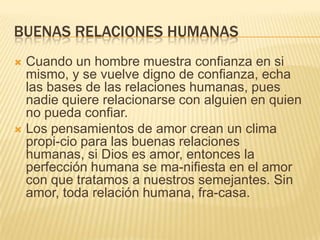 BUENAS RELACIONES HUMANAS
 Cuando un hombre muestra confianza en si
mismo, y se vuelve digno de confianza, echa
las bases de las relaciones humanas, pues
nadie quiere relacionarse con alguien en quien
no pueda confiar.
 Los pensamientos de amor crean un clima
propi-cio para las buenas relaciones
humanas, si Dios es amor, entonces la
perfección humana se ma-nifiesta en el amor
con que tratamos a nuestros semejantes. Sin
amor, toda relación humana, fra-casa.
 