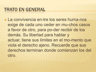 TRATO EN GENERAL
 La convivencia en-tre los seres huma-nos
exige de cada uno ceder en mu-chos casos
a favor de otro, para po-der recibir de los
demás. Su libertad para hablar y
actuar, tiene sus límites en el mo-mento que
viola el derecho ajeno. Recuerde que sus
derechos terminan donde comienzan los del
otro.
 