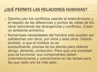 ¿QUÉ PERMITE LAS RELACIONES HUMANAS?
 Disminu-yen los conflictos usando el entendimiento y
el respeto de las diferencias y puntos de vistas de los
otros reduciendo las divergencias y conflictos. Crean
un ambiente armónico.
 Numerosas necesidades del hombre sólo pueden ser
satisfechas con otros, por otros y ante otros. Debido
también, a que el hombre no es
autosuficiente, precisa de los demás para obtener
abrigo, alimento, protección. Para que una sociedad
pue-da funcionar, sus componentes deben
¡interrelacionarse y concentrarse en las tareas para
las que cada uno es más apto.
 