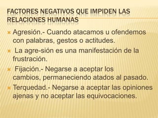 FACTORES NEGATIVOS QUE IMPIDEN LAS
RELACIONES HUMANAS
 Agresión.- Cuando atacamos u ofendemos
con palabras, gestos o actitudes.
 La agre-sión es una manifestación de la
frustración.
 Fijación.- Negarse a aceptar los
cambios, permaneciendo atados al pasado.
 Terquedad.- Negarse a aceptar las opiniones
ajenas y no aceptar las equivocaciones.
 
