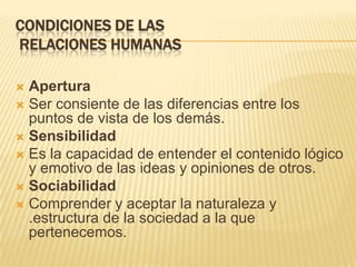 CONDICIONES DE LAS
RELACIONES HUMANAS
 Apertura
 Ser consiente de las diferencias entre los
puntos de vista de los demás.
 Sensibilidad
 Es la capacidad de entender el contenido lógico
y emotivo de las ideas y opiniones de otros.
 Sociabilidad
 Comprender y aceptar la naturaleza y
.estructura de la sociedad a la que
pertenecemos.
 