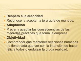  Respeto a la autoridad
 Reconocer y aceptar la jerarquía de mandos.
 Adaptación
 Prever y aceptar las consecuencias de las
medi-das prácticas que toma la empresa
 Objetividad
 Comprender que mantener relaciones humanas
no tiene nada que ver con la intención de hacer
feliz a todos o endulzar la cruda realidad.
 