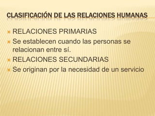 CLASIFICACIÓN DE LAS RELACIONES HUMANAS
 RELACIONES PRIMARIAS
 Se establecen cuando las personas se
relacionan entre sí.
 RELACIONES SECUNDARIAS
 Se originan por la necesidad de un servicio
 