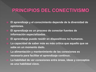  El aprendizaje y el conocimiento depende de la diversidad de
opiniones.
 El aprendizaje es un proceso de conectar fuentes de
información especializadas.
 El aprendizaje puede residir en dispositivos no humanos.
 La capacidad de saber más es más crítica que aquello que se
sabe en un momento dado.
 La alimentación y mantenimiento de las conexiones es
necesaria para facilitar el aprendizaje continuo.
 La habilidad de ver conexiones entre áreas, ideas y conceptos
es una habilidad clave.
 