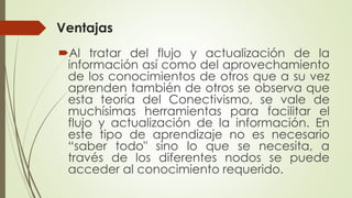 Ventajas
Al tratar del flujo y actualización de la
información así como del aprovechamiento
de los conocimientos de otros que a su vez
aprenden también de otros se observa que
esta teoría del Conectivismo, se vale de
muchísimas herramientas para facilitar el
flujo y actualización de la información. En
este tipo de aprendizaje no es necesario
“saber todo" sino lo que se necesita, a
través de los diferentes nodos se puede
acceder al conocimiento requerido.
 