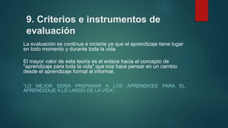 9. Criterios e instrumentos de
evaluación
La evaluación es continua e incierta ya que el aprendizaje tiene lugar
en todo momento y durante toda la vida
El mayor valor de esta teoría es el enlace hacia el concepto de
"aprendizaje para toda la vida" que nos hace pensar en un cambio
desde el aprendizaje formal al informal.
“LO MEJOR SERÍA PREPARAR A LOS APRENDICES PARA EL
APRENDIZAJE A LO LARGO DE LA VIDA”.
 