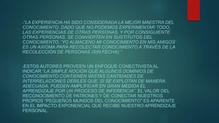 -“LA EXPERIENCIA HA SIDO CONSIDERADA LA MEJOR MAESTRA DEL
CONOCIMIENTO. DADO QUE NO PODEMOS EXPERIMENTAR TODO,
LAS EXPERIENCIAS DE OTRAS PERSONAS, Y POR CONSIGUIENTE
OTRAS PERSONAS, SE CONVIERTEN EN SUSTITUTOS DEL
CONOCIMIENTO. ‘YO ALMACENO MI CONOCIMIENTO EN MIS AMIGOS’
ES UN AXIOMA PARA RECOLECTAR CONOCIMIENTO A TRAVÉS DE LA
RECOLECCIÓN DE PERSONAS (SIN FECHA).”
-ESTOS AUTORES PROVEEN UN ENFOQUE CONECTIVISTA AL
INDICAR “LA SIMPLE NOCIÓN QUE ALGUNOS DOMINIOS DE
CONOCIMIENTO CONTIENEN VASTAS CANTIDADES DE
INTERRELACIONES DÉBILES QUE, SI SE EXPLOTAN DE MANERA
ADECUADA, PUEDEN AMPLIFICAR EN GRAN MEDIDA EL
APRENDIZAJE POR UN PROCESO DE INFERENCIA”. EL VALOR DEL
RECONOCIMIENTO DE PATRONES Y DE CONECTAR NUESTROS
PROPIOS “PEQUEÑOS MUNDOS DEL CONOCIMIENTO” ES APARENTE
EN EL IMPACTO EXPONENCIAL QUE RECIBE NUESTRO APRENDIZAJE
PERSONAL.
 