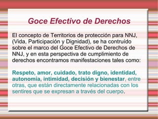 Goce Efectivo de Derechos
El concepto de Territorios de protección para NNJ,
(Vida, Participación y Dignidad), se ha contruído
sobre el marco del Goce Efectivo de Derechos de
NNJ, y en esta perspectiva de cumplimiento de
derechos encontramos manifestaciones tales como:

Respeto, amor, cuidado, trato digno, identidad,
autonomía, intimidad, decisión y bienestar, entre
otras, que están directamente relacionadas con los
sentires que se expresan a través del cuerpo.
 