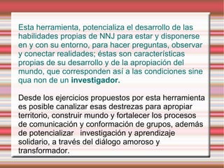 Esta herramienta, potencializa el desarrollo de las
habilidades propias de NNJ para estar y disponerse
en y con su entorno, para hacer preguntas, observar
y conectar realidades; éstas son características
propias de su desarrollo y de la apropiación del
mundo, que corresponden así a las condiciones sine
qua non de un investigador.

Desde los ejercicios propuestos por esta herramienta
es posible canalizar esas destrezas para apropiar
territorio, construir mundo y fortalecer los procesos
de comunicación y conformación de grupos, además
de potencializar investigación y aprendizaje
solidario, a través del diálogo amoroso y
transformador.
 