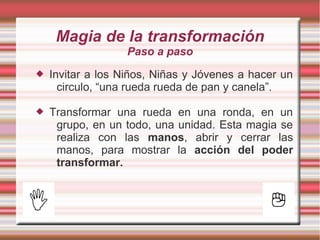 Magia de la transformación
                   Paso a paso
   Invitar a los Niños, Niñas y Jóvenes a hacer un
      circulo, “una rueda rueda de pan y canela”.

   Transformar una rueda en una ronda, en un
     grupo, en un todo, una unidad. Esta magia se
     realiza con las manos, abrir y cerrar las
     manos, para mostrar la acción del poder
     transformar.
 