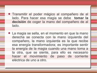    Transmitir el poder mágico al compañero de al
    lado. Para hacer esa magia se debe tomar la
    decisión de coger la mano del compañero de al
    lado.

   La magia se sella, en el momento en que la mano
    derecha se conecta con la mano izquierda del
    compañero, la mano izquierda es la que recibe
    esa energía transformadora; es importante sentir
    la energía de la magia cuando una mano toma a
    la otra, que se siente, para ello es necesario
    hacer el movimiento de paso de corriente
    eléctrica de uno a otro.
 
