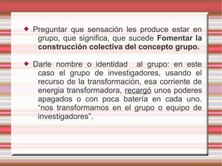    Preguntar que sensación les produce estar en
     grupo, que significa, que sucede Fomentar la
     construcción colectiva del concepto grupo.

   Darle nombre o identidad al grupo: en este
     caso el grupo de investigadores, usando el
     recurso de la transformación, esa corriente de
     energia transformadora, recargó unos poderes
     apagados o con poca batería en cada uno.
     “nos transformamos en el grupo o equipo de
     investigadores”.
 