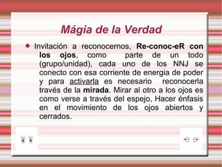 Mágia de la Verdad
   Invitación a reconocernos, Re-conoc-eR con
      los ojos, como          parte de un todo
      (grupo/unidad), cada uno de los NNJ se
      conecto con esa corriente de energia de poder
      y para activarla es necesario reconocerla
      través de la mirada. Mirar al otro a los ojos es
      como verse a través del espejo, Hacer énfasis
      en el movimiento de los ojos abiertos y
      cerrados.
 