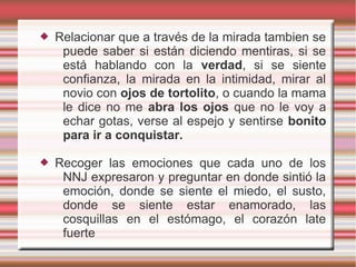    Relacionar que a través de la mirada tambien se
     puede saber si están diciendo mentiras, si se
     está hablando con la verdad, si se siente
     confianza, la mirada en la intimidad, mirar al
     novio con ojos de tortolito, o cuando la mama
     le dice no me abra los ojos que no le voy a
     echar gotas, verse al espejo y sentirse bonito
     para ir a conquistar.

   Recoger las emociones que cada uno de los
     NNJ expresaron y preguntar en donde sintió la
     emoción, donde se siente el miedo, el susto,
     donde se siente estar enamorado, las
     cosquillas en el estómago, el corazón late
     fuerte
 