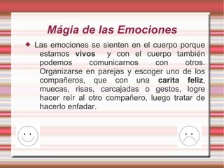 Mágia de las Emociones
   Las emociones se sienten en el cuerpo porque
     estamos vivos y con el cuerpo también
     podemos       comunicarnos      con     otros.
     Organizarse en parejas y escoger uno de los
     compañeros, que con una carita feliz,
     muecas, risas, carcajadas o gestos, logre
     hacer reír al otro compañero, luego tratar de
     hacerlo enfadar.
 
