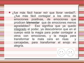    ¿fue más fácil hacer reír que llorar verdad?,
     ¿fue más fácil contagiar a los otros de
     emociones positivas, de emociones que
     prodicen bienestar que de emociones menos
     agradables?    Eso significa que ya quedo
     integrado el poder, ya descubrieron que en el
     cuerpo está la magia para poder contagiar a
     otros con emociones, y la magia para
     transformar la mala cara en risas           y
     carcajadas, para transformar el enojo en
     alegría.
 