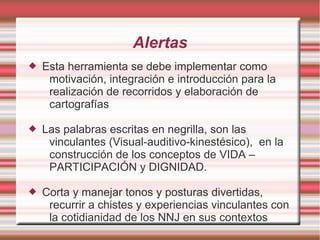 Alertas
   Esta herramienta se debe implementar como
     motivación, integración e introducción para la
     realización de recorridos y elaboración de
     cartografías

   Las palabras escritas en negrilla, son las
     vinculantes (Visual-auditivo-kinestésico), en la
     construcción de los conceptos de VIDA –
     PARTICIPACIÓN y DIGNIDAD.

   Corta y manejar tonos y posturas divertidas,
     recurrir a chistes y experiencias vinculantes con
     la cotidianidad de los NNJ en sus contextos
 