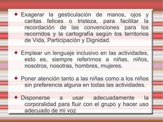    Exagerar la gesticulación de manos, ojos y
     caritas felices o tristeza, para facilitar la
     recordación de las convenciones para los
     recorridos y la cartografía según los territorios
     de Vida, Participación y Dignidad.

   Emplear un lenguaje inclusivo en las actividades,
     esto es, siempre referirnos a niñas, niños,
     nosotros, nosotras, hombres, mujeres.

   Poner atención tanto a las niñas como a los niños
     sin preferencia alguna en todas las actividades.

   Disponerse    a    usar     adecuadamente       la
     corporalidad para fluir con el grupo y hacer uso
     adecuado de mi voz
 