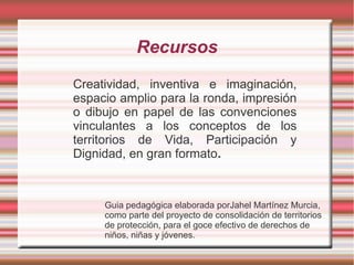 Recursos
Creatividad, inventiva e imaginación,
espacio amplio para la ronda, impresión
o dibujo en papel de las convenciones
vinculantes a los conceptos de los
territorios de Vida, Participación y
Dignidad, en gran formato.



     Guia pedagógica elaborada porJahel Martínez Murcia,
     como parte del proyecto de consolidación de territorios
     de protección, para el goce efectivo de derechos de
     niños, niñas y jóvenes.
 