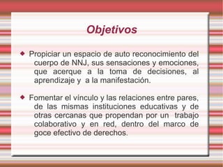 Objetivos
   Propiciar un espacio de auto reconocimiento del
     cuerpo de NNJ, sus sensaciones y emociones,
     que acerque a la toma de decisiones, al
     aprendizaje y a la manifestación.

   Fomentar el vínculo y las relaciones entre pares,
     de las mismas instituciones educativas y de
     otras cercanas que propendan por un trabajo
     colaborativo y en red, dentro del marco de
     goce efectivo de derechos.
 