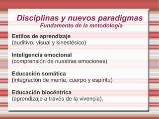 Disciplinas y nuevos paradigmas
            Fundamento de la metodología
Estilos de aprendizaje
(auditivo, visual y kinestésico)

Inteligencia emocional
(comprensión de nuestras emociones)

Educación somática
(integración de mente, cuerpo y espíritu)

Educación biocéntrica
(aprendizaje a través de la vivencia).
 
