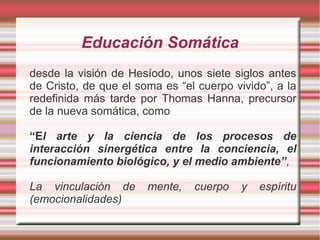 Educación Somática
desde la visión de Hesíodo, unos siete siglos antes
de Cristo, de que el soma es “el cuerpo vivido”, a la
redefinida más tarde por Thomas Hanna, precursor
de la nueva somática, como

“El arte y la ciencia de los procesos de
interacción sinergética entre la conciencia, el
funcionamiento biológico, y el medio ambiente”,

La vinculación de      mente,   cuerpo    y   espíritu
(emocionalidades)
 